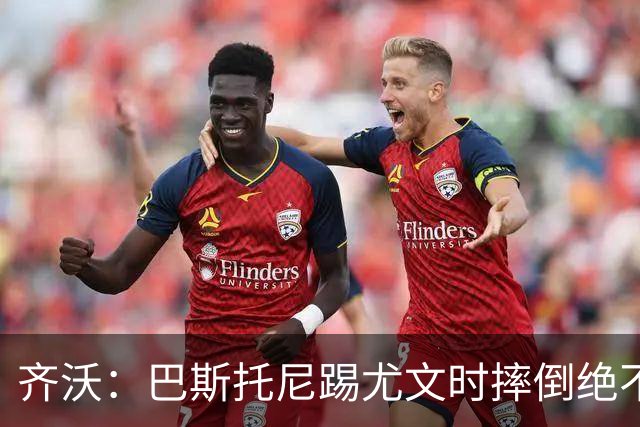 齐沃：巴斯托尼踢尤文时摔倒绝不是假摔，国米赢球触碰很多人神经